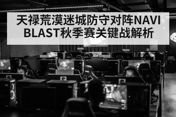 天禄荒漠迷城防守对阵NAVI BLAST秋季赛关键战解析 | kaiyun Sports