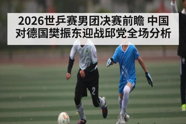 2026世乒赛男团决赛前瞻 中国对德国樊振东迎战邱党全场分析