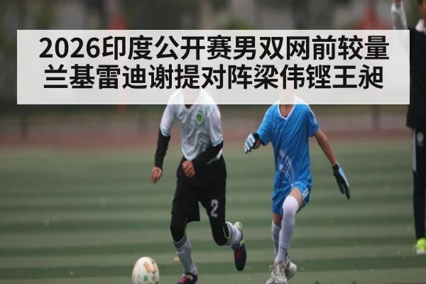 2026印度公开赛男双网前较量 兰基雷迪谢提对阵梁伟铿王昶